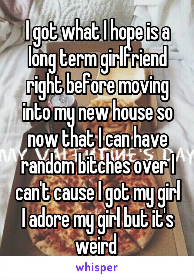 I got what I hope is a long term girlfriend right before moving into my new house so now that I can have random bitches over I can't cause I got my girl I adore my girl but it's weird 