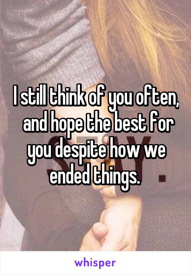 I still think of you often,  and hope the best for you despite how we ended things. 