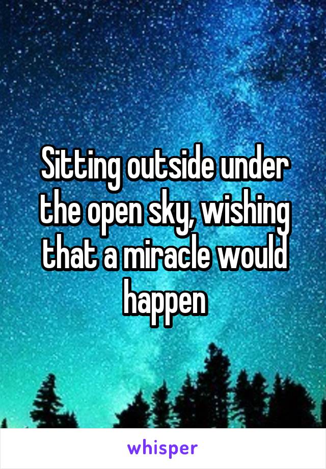 Sitting outside under the open sky, wishing that a miracle would happen