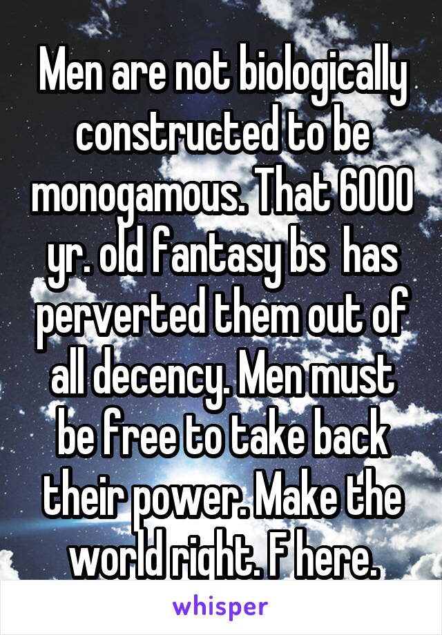 Men are not biologically constructed to be monogamous. That 6000 yr. old fantasy bs  has perverted them out of all decency. Men must be free to take back their power. Make the world right. F here.