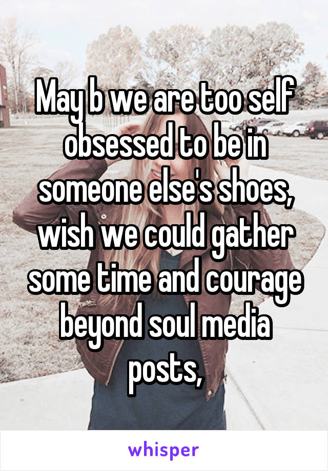 May b we are too self obsessed to be in someone else's shoes, wish we could gather some time and courage beyond soul media posts,