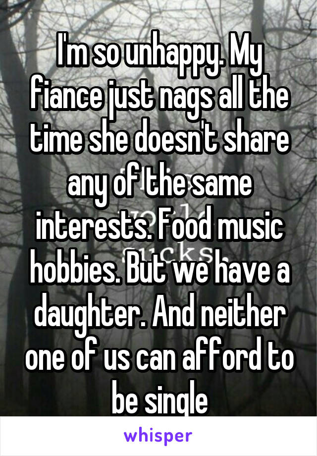 I'm so unhappy. My fiance just nags all the time she doesn't share any of the same interests. Food music hobbies. But we have a daughter. And neither one of us can afford to be single