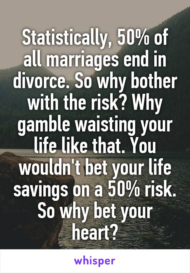 Statistically, 50% of all marriages end in divorce. So why bother with the risk? Why gamble waisting your life like that. You wouldn't bet your life savings on a 50% risk. So why bet your heart?