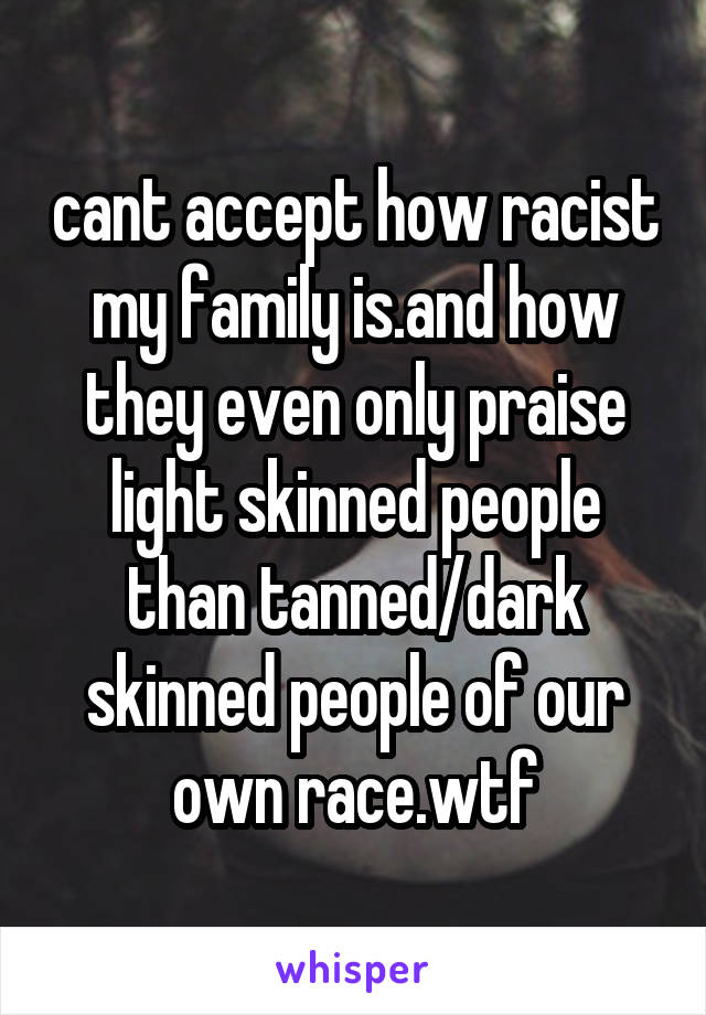 cant accept how racist my family is.and how they even only praise light skinned people than tanned/dark skinned people of our own race.wtf