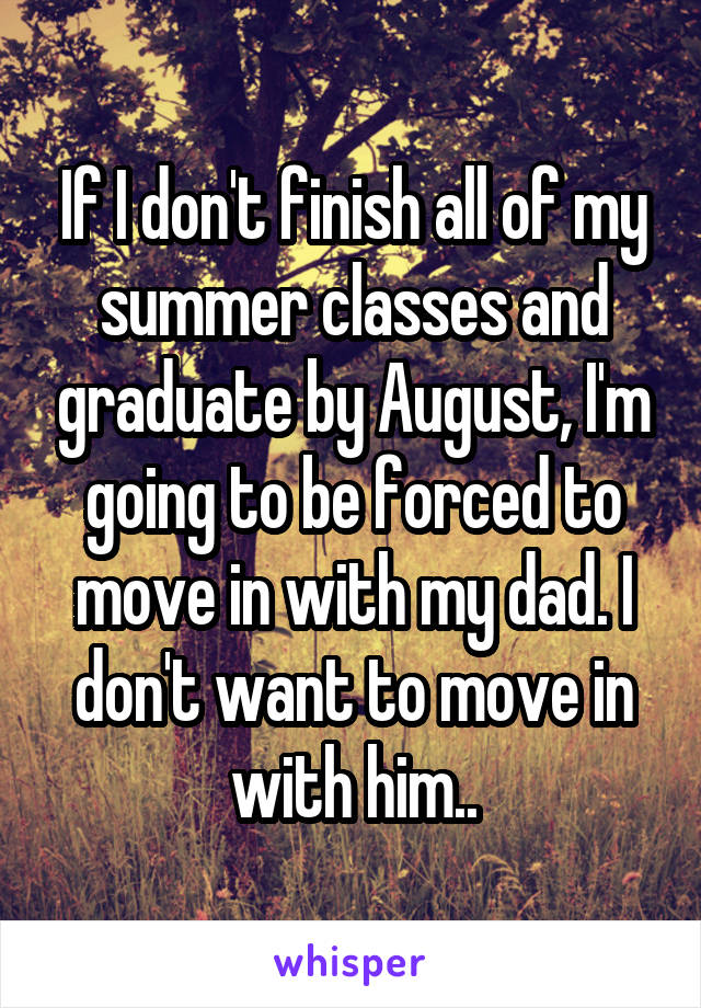 If I don't finish all of my summer classes and graduate by August, I'm going to be forced to move in with my dad. I don't want to move in with him..