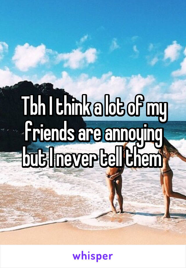 Tbh I think a lot of my friends are annoying but I never tell them 