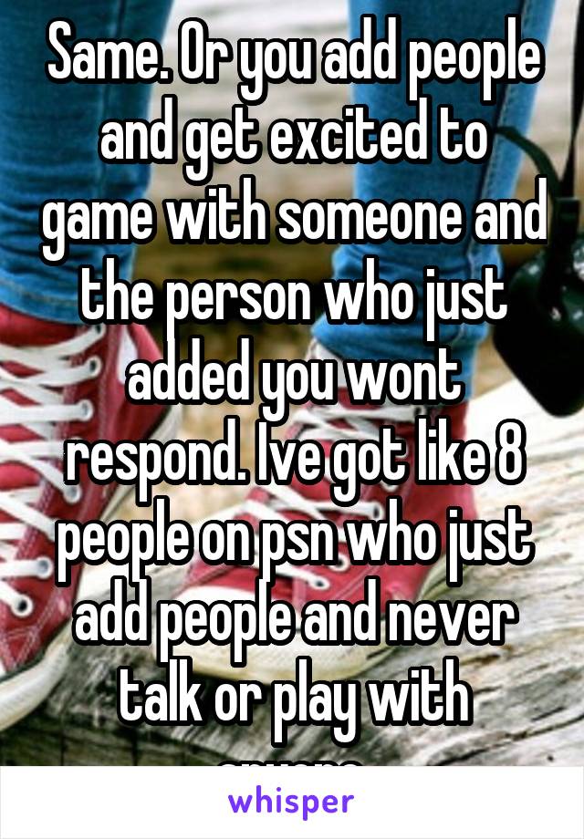 Same. Or you add people and get excited to game with someone and the person who just added you wont respond. Ive got like 8 people on psn who just add people and never talk or play with anyone.