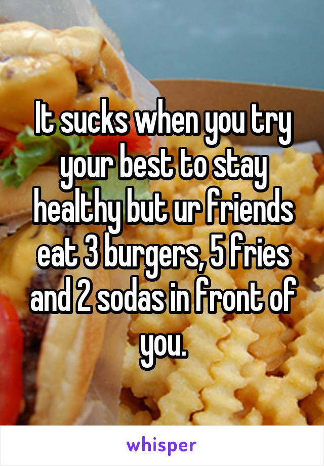 It sucks when you try your best to stay healthy but ur friends eat 3 burgers, 5 fries and 2 sodas in front of you.