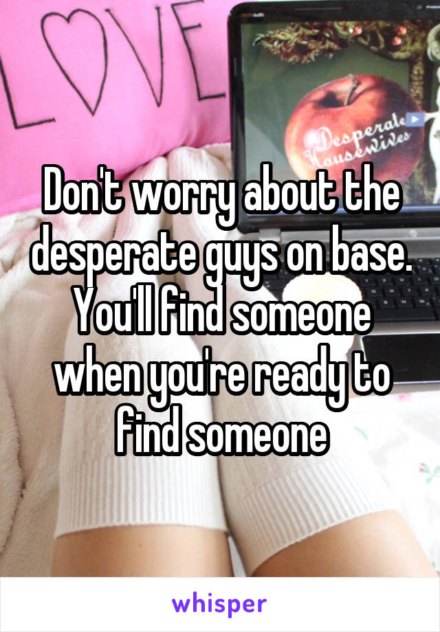 Don't worry about the desperate guys on base. You'll find someone when you're ready to find someone