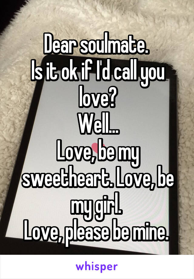 Dear soulmate. 
Is it ok if I'd call you love?
Well...
Love, be my sweetheart. Love, be my girl. 
Love, please be mine. 