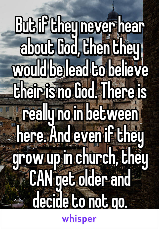 But if they never hear about God, then they would be lead to believe their is no God. There is really no in between here. And even if they grow up in church, they CAN get older and decide to not go.