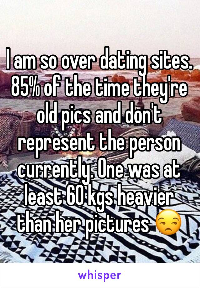 I am so over dating sites. 85% of the time they're old pics and don't represent the person currently. One was at least 60 kgs heavier than her pictures 😒