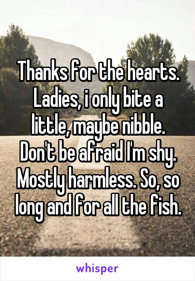 Thanks for the hearts. Ladies, i only bite a little, maybe nibble. Don't be afraid I'm shy. Mostly harmless. So, so long and for all the fish.