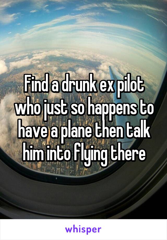 Find a drunk ex pilot who just so happens to have a plane then talk him into flying there