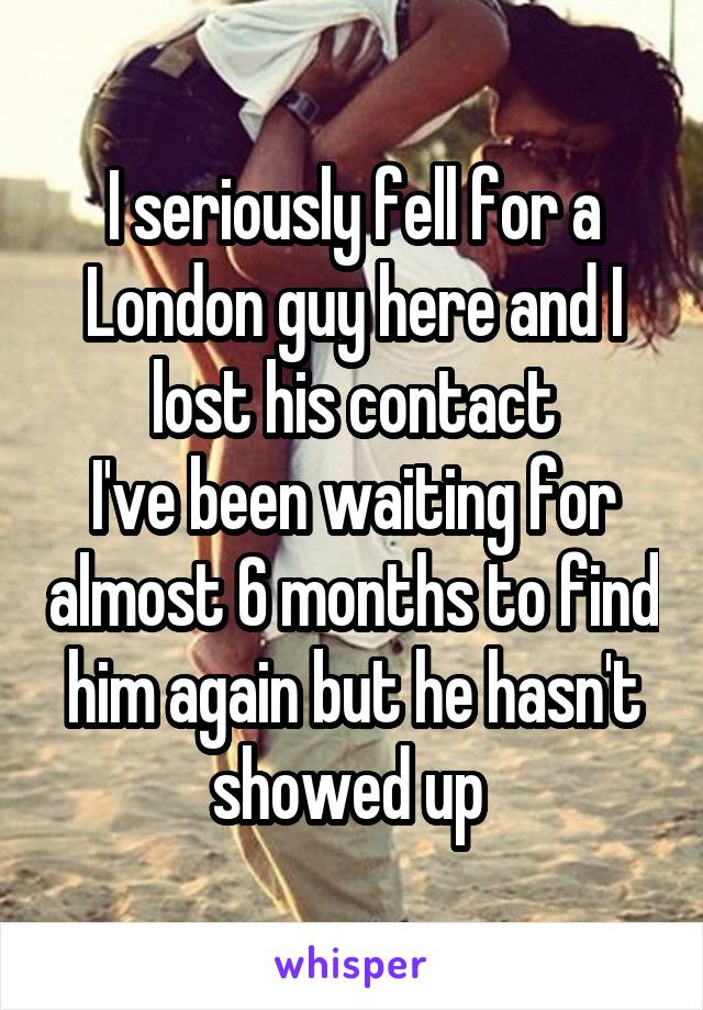 I seriously fell for a London guy here and I lost his contact
I've been waiting for almost 6 months to find him again but he hasn't showed up 