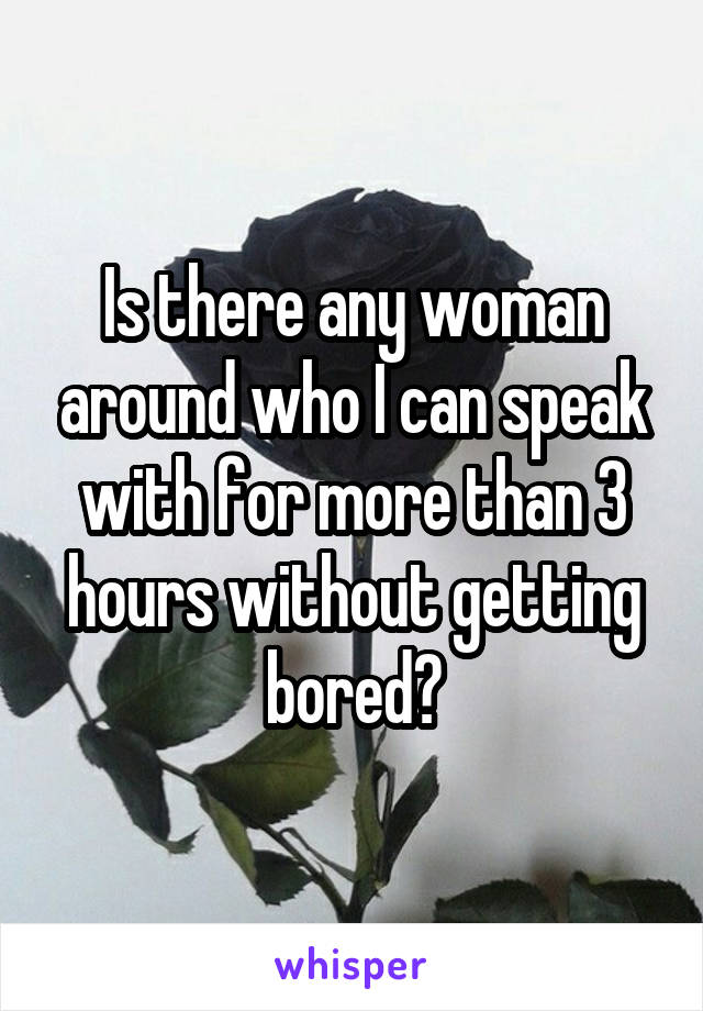 Is there any woman around who I can speak with for more than 3 hours without getting bored?