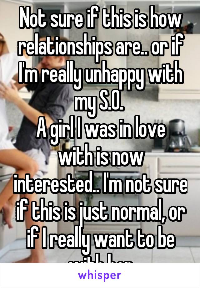 Not sure if this is how relationships are.. or if I'm really unhappy with my S.O. 
A girl I was in love with is now interested.. I'm not sure if this is just normal, or if I really want to be with her