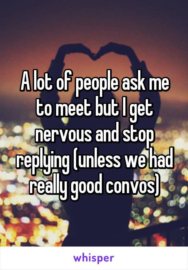 A lot of people ask me to meet but I get nervous and stop replying (unless we had really good convos)