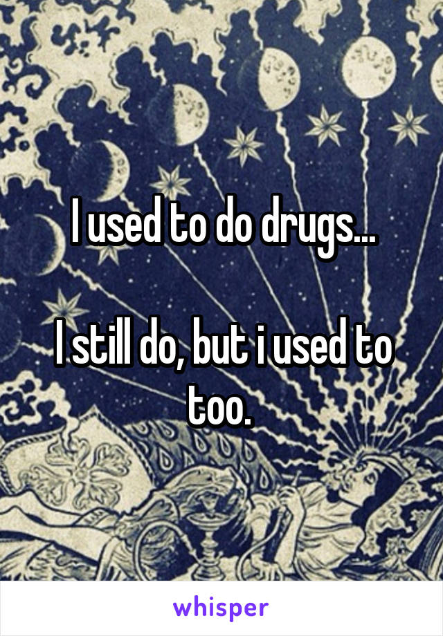 I used to do drugs...

I still do, but i used to too. 