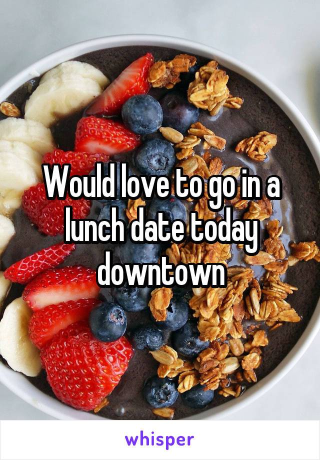 Would love to go in a lunch date today downtown