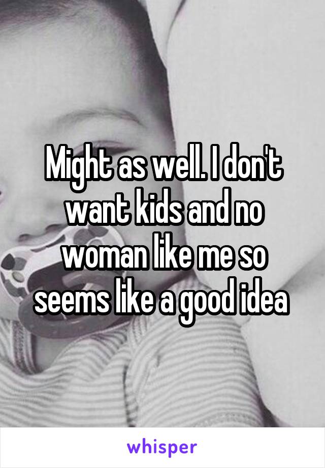 Might as well. I don't want kids and no woman like me so seems like a good idea 