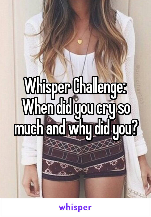 Whisper Challenge: 
When did you cry so much and why did you?