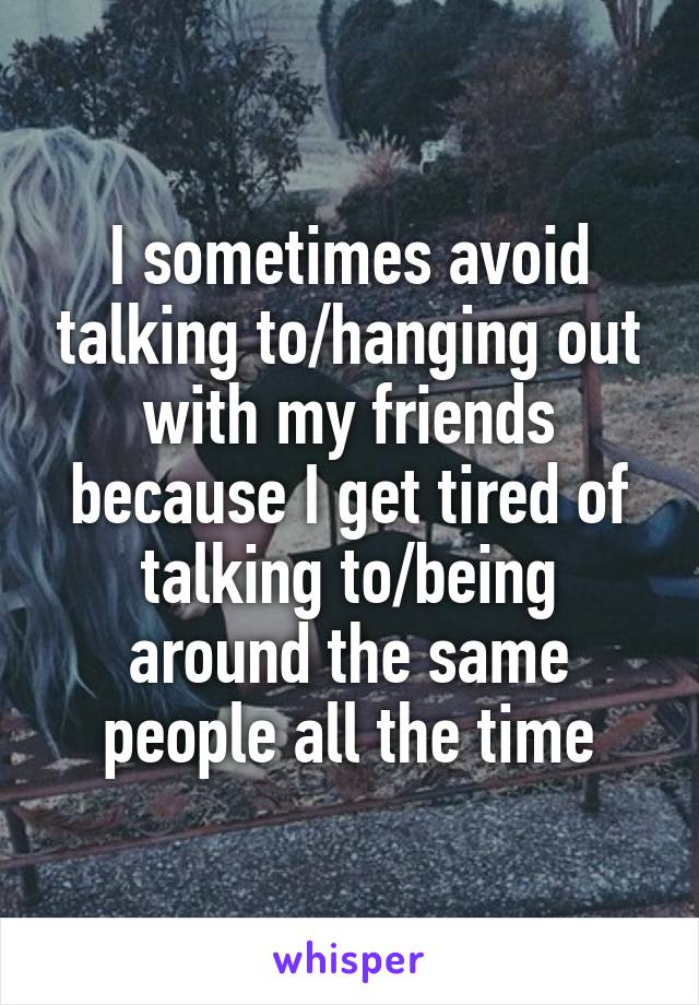 I sometimes avoid talking to/hanging out with my friends because I get tired of talking to/being around the same people all the time