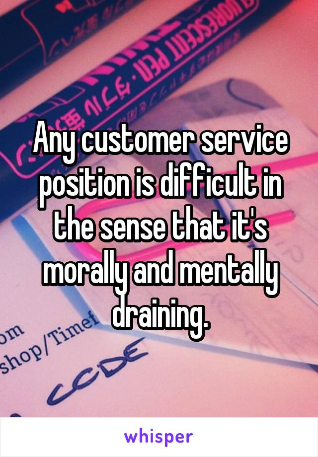  Any customer service position is difficult in the sense that it's morally and mentally draining.