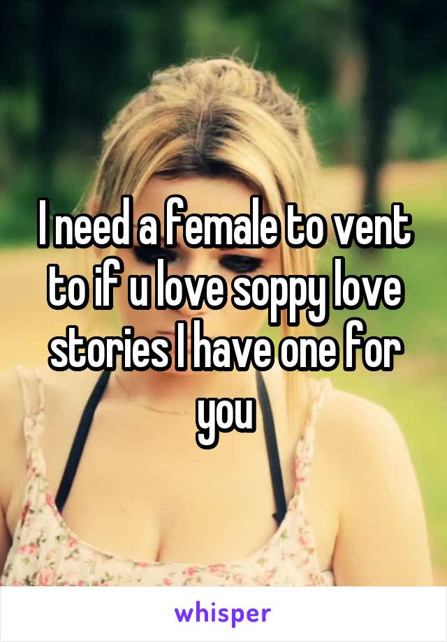 I need a female to vent to if u love soppy love stories I have one for you