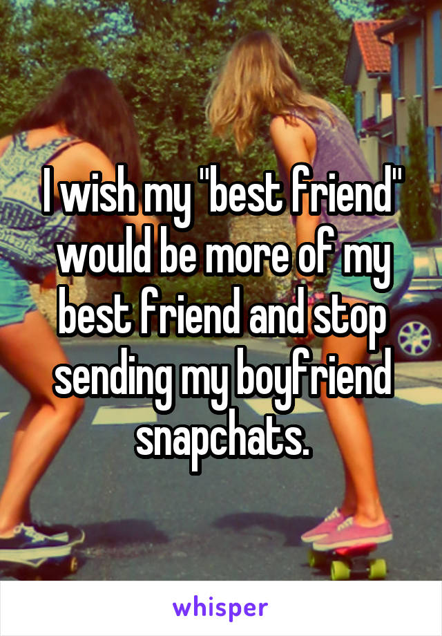 I wish my "best friend" would be more of my best friend and stop sending my boyfriend snapchats.