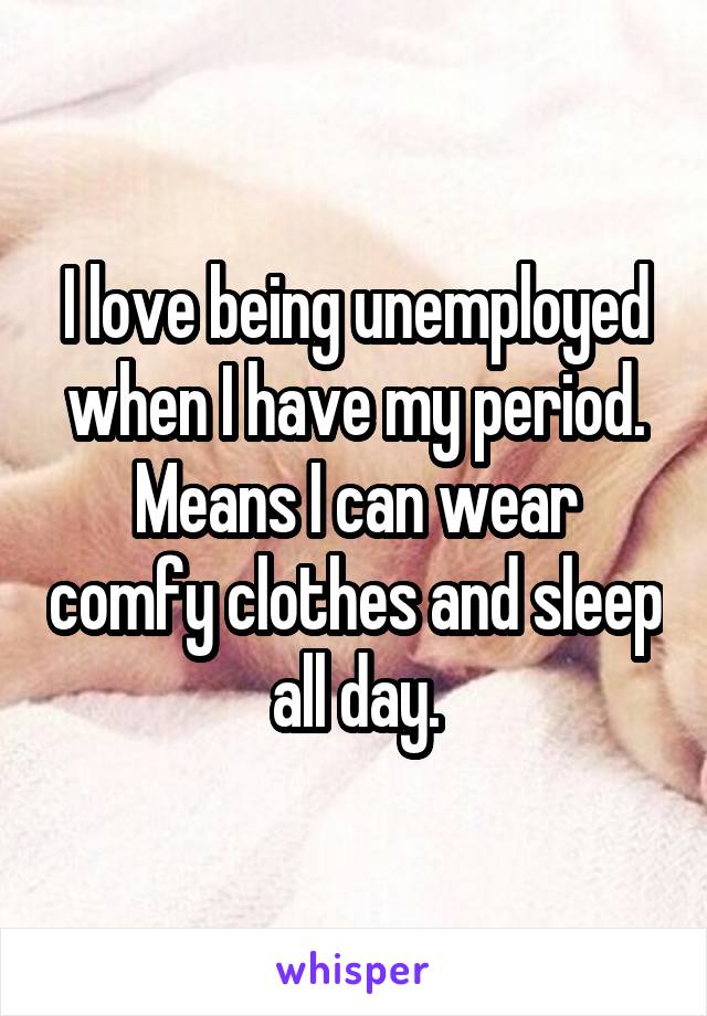 I love being unemployed when I have my period. Means I can wear comfy clothes and sleep all day.