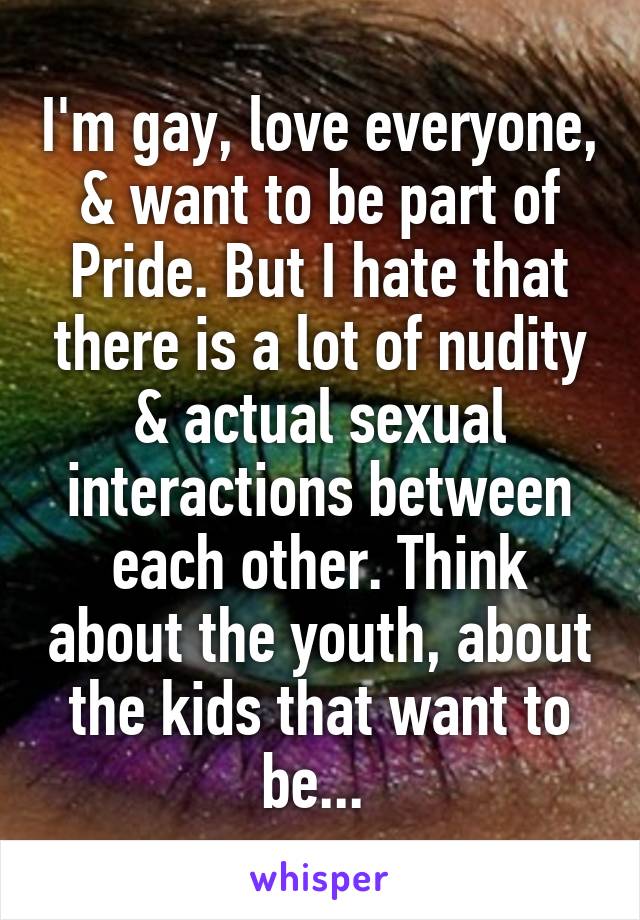 I'm gay, love everyone, & want to be part of Pride. But I hate that there is a lot of nudity & actual sexual interactions between each other. Think about the youth, about the kids that want to be... 