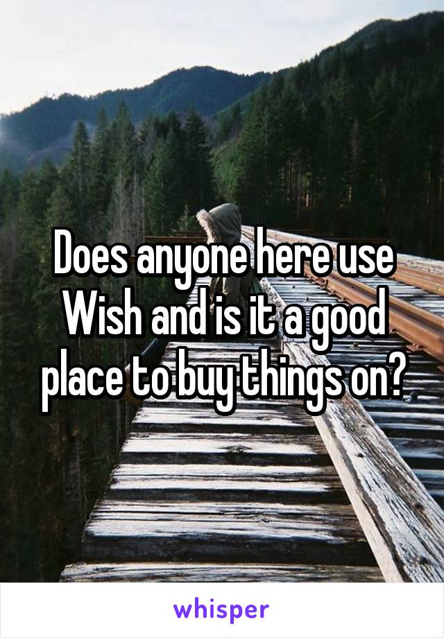 Does anyone here use Wish and is it a good place to buy things on?