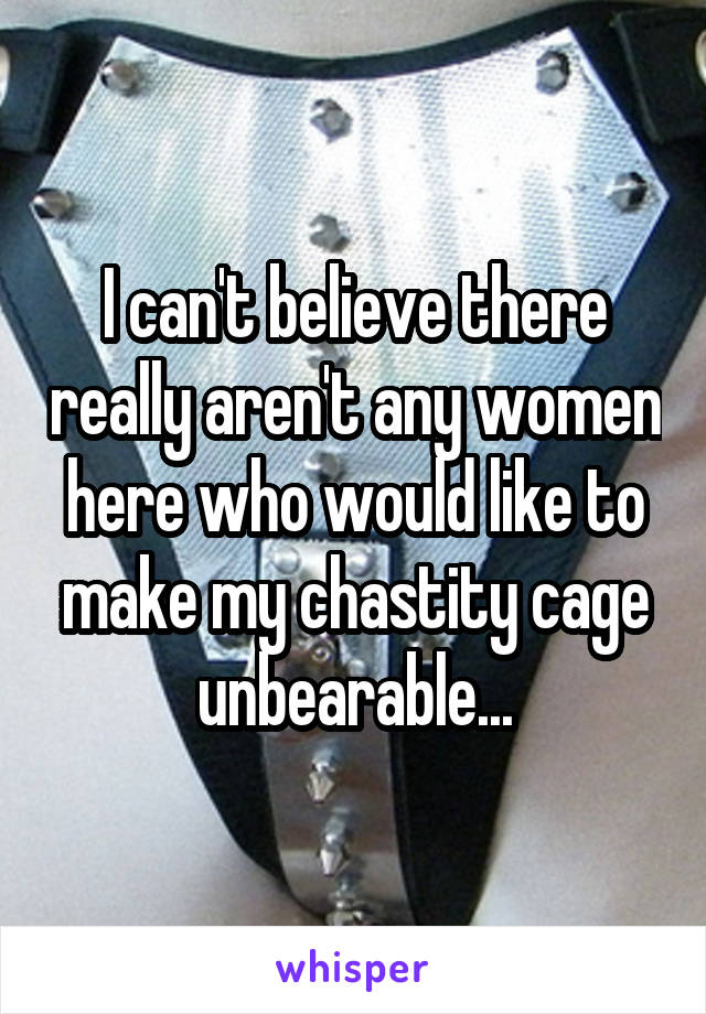 I can't believe there really aren't any women here who would like to make my chastity cage unbearable...