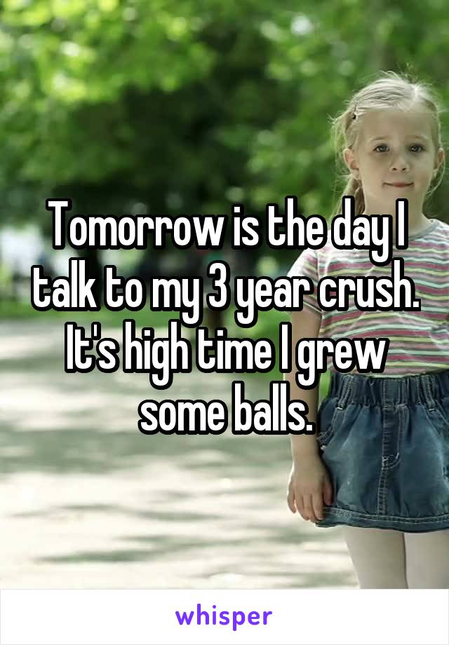 Tomorrow is the day I talk to my 3 year crush. It's high time I grew some balls.