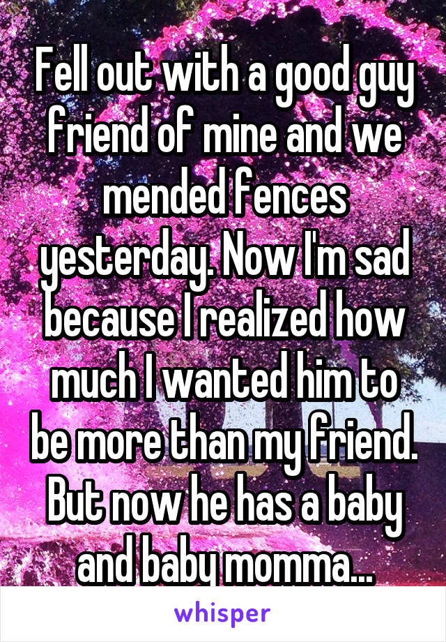 Fell out with a good guy friend of mine and we mended fences yesterday. Now I'm sad because I realized how much I wanted him to be more than my friend. But now he has a baby and baby momma...