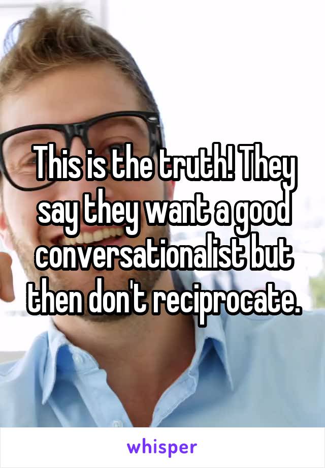 This is the truth! They say they want a good conversationalist but then don't reciprocate.