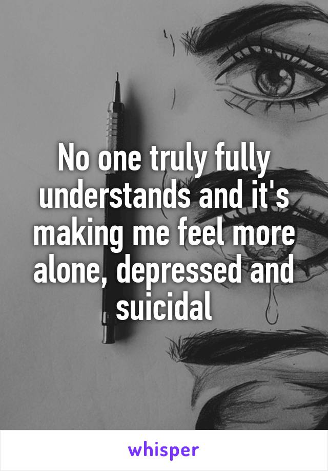 No one truly fully understands and it's making me feel more alone, depressed and suicidal