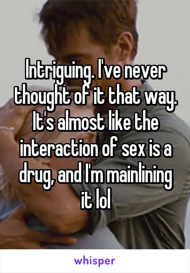 Intriguing. I've never thought of it that way. It's almost like the interaction of sex is a drug, and I'm mainlining it lol