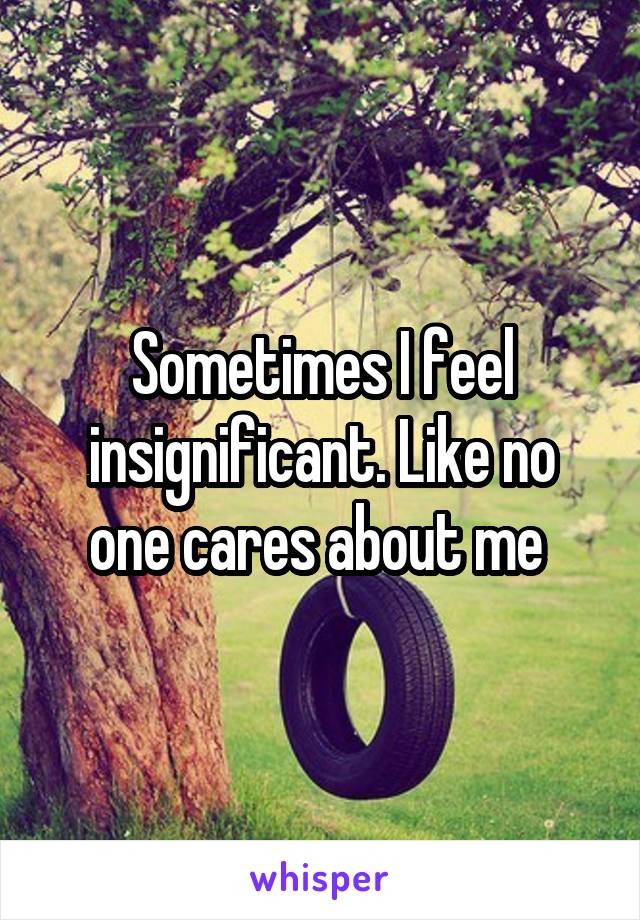 Sometimes I feel insignificant. Like no one cares about me 