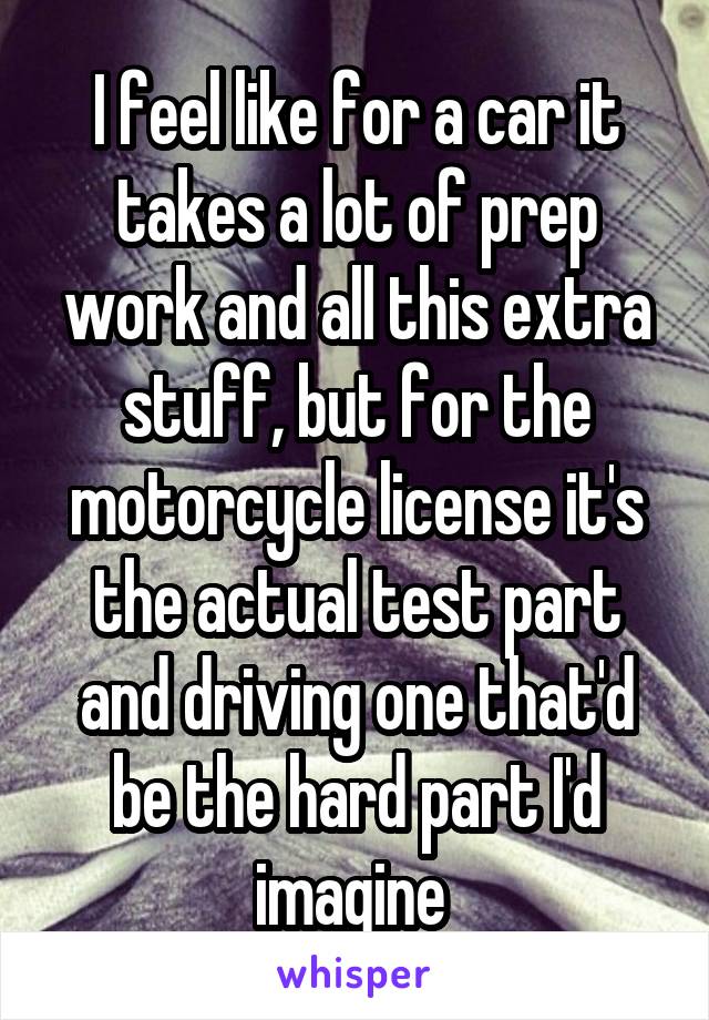 I feel like for a car it takes a lot of prep work and all this extra stuff, but for the motorcycle license it's the actual test part and driving one that'd be the hard part I'd imagine 