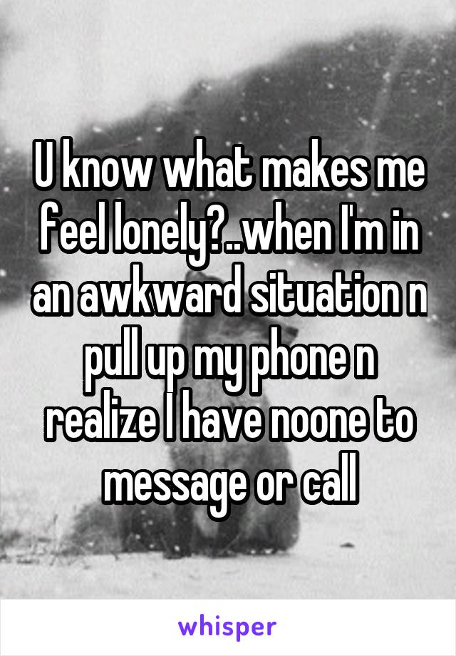 U know what makes me feel lonely?..when I'm in an awkward situation n pull up my phone n realize I have noone to message or call