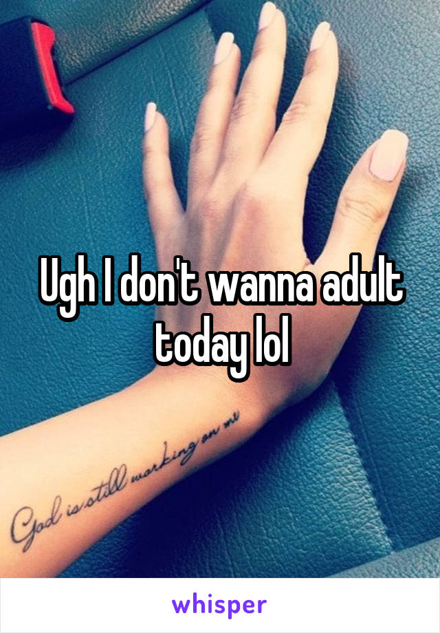 Ugh I don't wanna adult today lol