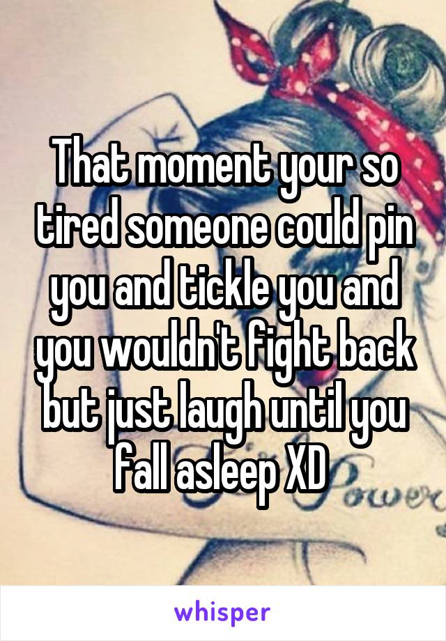 That moment your so tired someone could pin you and tickle you and you wouldn't fight back but just laugh until you fall asleep XD 