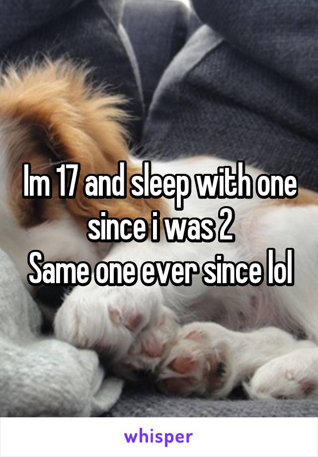 Im 17 and sleep with one since i was 2
Same one ever since lol