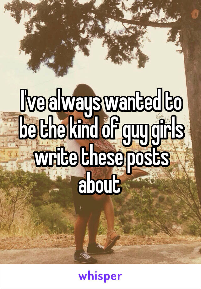 I've always wanted to be the kind of guy girls write these posts about 