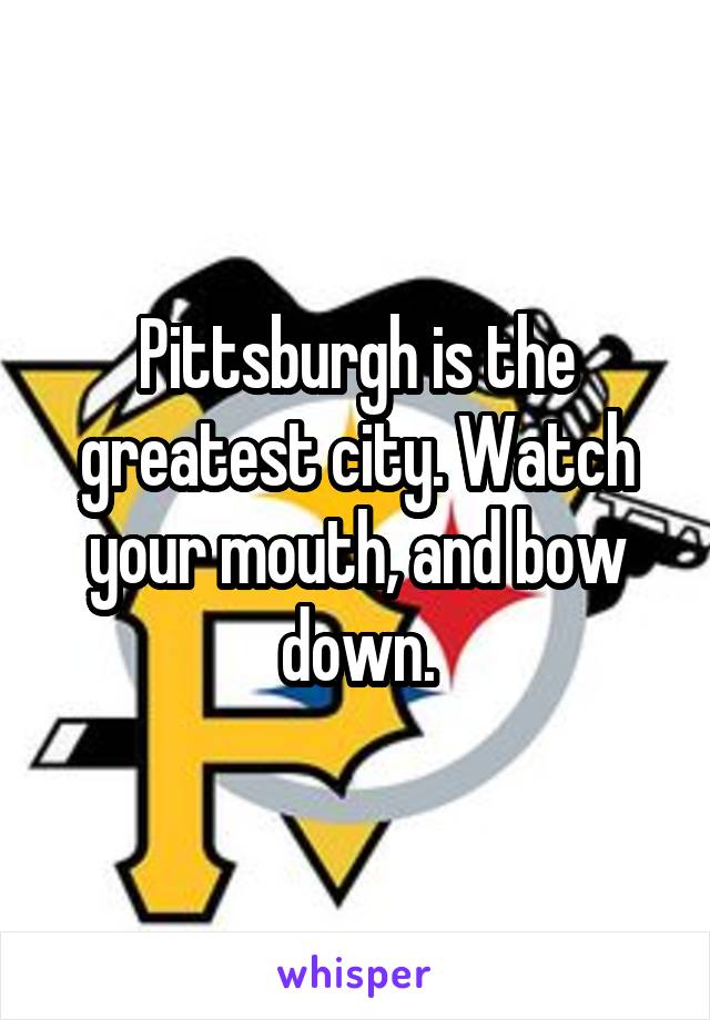 Pittsburgh is the greatest city. Watch your mouth, and bow down.