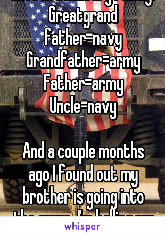 I live in a military family:
Greatgrand father=navy
Grandfather=army
Father=army
Uncle=navy

And a couple months ago I found out my brother is going into the army...I'm balling my eyes out...