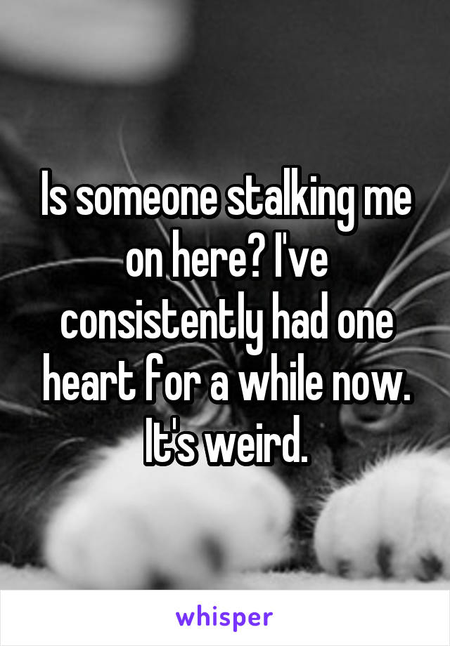 Is someone stalking me on here? I've consistently had one heart for a while now. It's weird.