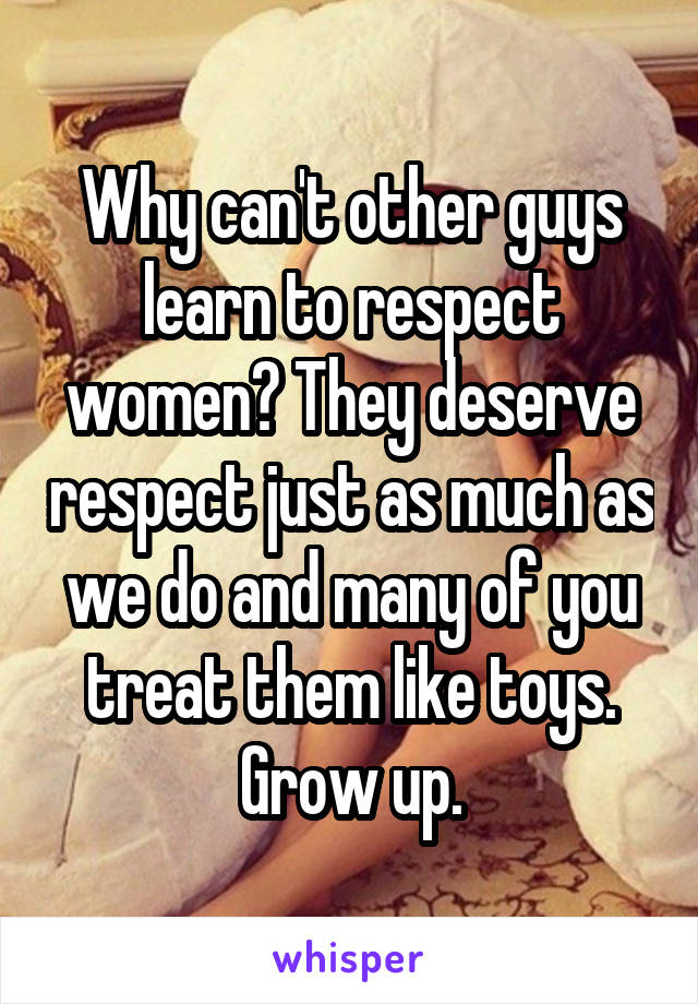 Why can't other guys learn to respect women? They deserve respect just as much as we do and many of you treat them like toys. Grow up.